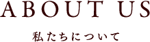 ABOUT US 私たちについて